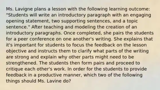 Ms. Lavigne plans a lesson with the following learning outcome: "Students will write an introductory paragraph with an engaging opening statement, two supporting sentences, and a topic sentence." After teaching and modeling the creation of an introductory paragraphs. Once completed, she pairs the students for a peer conference on one another's writing. She explains that it's important for students to focus the feedback on the lesson objective and instructs them to clarify what parts of the writing are strong and explain why other parts might need to be strengthened. The students then form pairs and proceed to critique each other's work. In order for the students to provide feedback in a productive manner, which two of the following things should Ms. Lavine do?