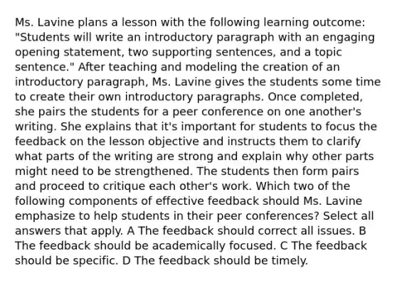 Ms. Lavine plans a lesson with the following learning outcome: "Students will write an introductory paragraph with an engaging opening statement, two supporting sentences, and a topic sentence." After teaching and modeling the creation of an introductory paragraph, Ms. Lavine gives the students some time to create their own introductory paragraphs. Once completed, she pairs the students for a peer conference on one another's writing. She explains that it's important for students to focus the feedback on the lesson objective and instructs them to clarify what parts of the writing are strong and explain why other parts might need to be strengthened. The students then form pairs and proceed to critique each other's work. Which two of the following components of effective feedback should Ms. Lavine emphasize to help students in their peer conferences? Select all answers that apply. A The feedback should correct all issues. B The feedback should be academically focused. C The feedback should be specific. D The feedback should be timely.