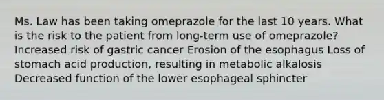 Ms. Law has been taking omeprazole for the last 10 years. What is the risk to the patient from long-term use of omeprazole? Increased risk of gastric cancer Erosion of the esophagus Loss of stomach acid production, resulting in metabolic alkalosis Decreased function of the lower esophageal sphincter