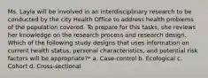 Ms. Layla will be involved in an interdisciplinary research to be conducted by the city Health Office to address health problems of the population covered. To prepare for this tasks, she reviews her knowledge on the research process and research design. Which of the following study designs that uses information on current health status, personal characteristics, and potential risk factors will be appropriate?* a. Case-control b. Ecological c. Cohort d. Cross-sectional