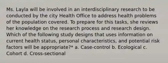 Ms. Layla will be involved in an interdisciplinary research to be conducted by the city Health Office to address health problems of the population covered. To prepare for this tasks, she reviews her knowledge on the research process and research design. Which of the following study designs that uses information on current health status, personal characteristics, and potential risk factors will be appropriate?* a. Case-control b. Ecological c. Cohort d. Cross-sectional