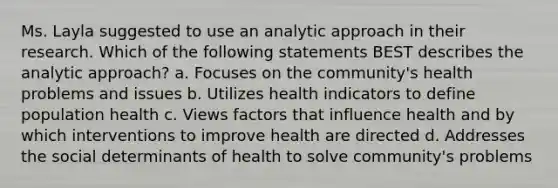 Ms. Layla suggested to use an analytic approach in their research. Which of the following statements BEST describes the analytic approach? a. Focuses on the community's health problems and issues b. Utilizes health indicators to define population health c. Views factors that influence health and by which interventions to improve health are directed d. Addresses the social determinants of health to solve community's problems