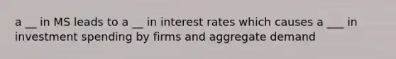 a __ in MS leads to a __ in interest rates which causes a ___ in investment spending by firms and aggregate demand