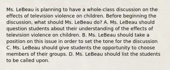 Ms. LeBeau is planning to have a whole-class discussion on the effects of television violence on children. Before beginning the discussion, what should Ms. LeBeau do? A. Ms. LeBeau should question students about their understanding of the effects of television violence on children. B. Ms. LeBeau should take a position on this issue in order to set the tone for the discussion C. Ms. LeBeau should give students the opportunity to choose members of their groups. D. Ms. LeBeau should list the students to be called upon.