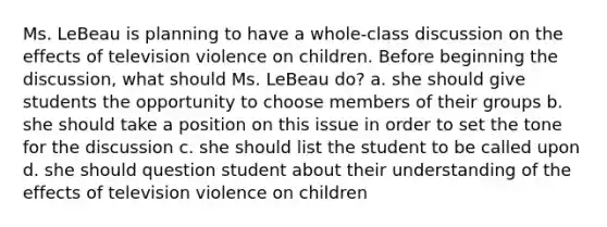 Ms. LeBeau is planning to have a whole-class discussion on the effects of television violence on children. Before beginning the discussion, what should Ms. LeBeau do? a. she should give students the opportunity to choose members of their groups b. she should take a position on this issue in order to set the tone for the discussion c. she should list the student to be called upon d. she should question student about their understanding of the effects of television violence on children