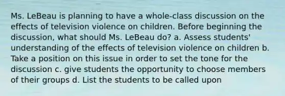 Ms. LeBeau is planning to have a whole-class discussion on the effects of television violence on children. Before beginning the discussion, what should Ms. LeBeau do? a. Assess students' understanding of the effects of television violence on children b. Take a position on this issue in order to set the tone for the discussion c. give students the opportunity to choose members of their groups d. List the students to be called upon