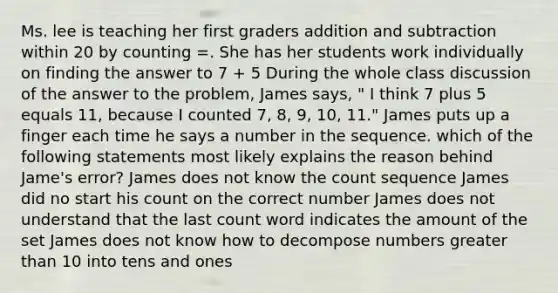 Ms. lee is teaching her first graders addition and subtraction within 20 by counting =. She has her students work individually on finding the answer to 7 + 5 During the whole class discussion of the answer to the problem, James says, " I think 7 plus 5 equals 11, because I counted 7, 8, 9, 10, 11." James puts up a finger each time he says a number in the sequence. which of the following statements most likely explains the reason behind Jame's error? James does not know the count sequence James did no start his count on the correct number James does not understand that the last count word indicates the amount of the set James does not know how to decompose numbers greater than 10 into tens and ones