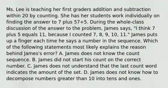 Ms. Lee is teaching her first graders addition and subtraction within 20 by counting. She has her students work individually on finding the answer to 7 plus 57+5. During the whole-class discussion of the answer to the problem, James says, "I think 7 plus 5 equals 11, because I counted 7, 8, 9, 10, 11." James puts up a finger each time he says a number in the sequence. Which of the following statements most likely explains the reason behind James's error? A. James does not know the count sequence. B. James did not start his count on the correct number. C. James does not understand that the last count word indicates the amount of the set. D. James does not know how to decompose numbers greater than 10 into tens and ones.