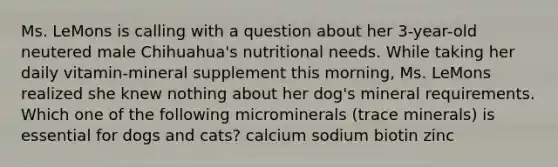 Ms. LeMons is calling with a question about her 3-year-old neutered male Chihuahua's nutritional needs. While taking her daily vitamin-mineral supplement this morning, Ms. LeMons realized she knew nothing about her dog's mineral requirements. Which one of the following microminerals (trace minerals) is essential for dogs and cats? calcium sodium biotin zinc