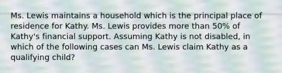 Ms. Lewis maintains a household which is the principal place of residence for Kathy. Ms. Lewis provides more than 50% of Kathy's financial support. Assuming Kathy is not disabled, in which of the following cases can Ms. Lewis claim Kathy as a qualifying child?