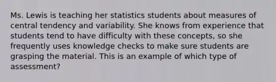 Ms. Lewis is teaching her statistics students about measures of central tendency and variability. She knows from experience that students tend to have difficulty with these concepts, so she frequently uses knowledge checks to make sure students are grasping the material. This is an example of which type of assessment?