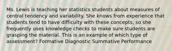 Ms. Lewis is teaching her statistics students about measures of central tendency and variability. She knows from experience that students tend to have difficulty with these concepts, so she frequently uses knowledge checks to make sure students are grasping the material. This is an example of which type of assessment? Formative Diagnostic Summative Performance