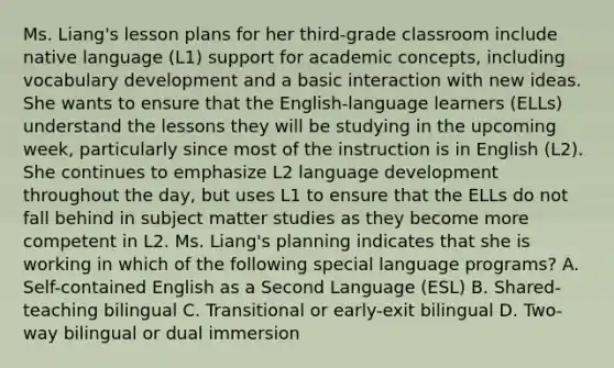 Ms. Liang's lesson plans for her third-grade classroom include native language (L1) support for academic concepts, including vocabulary development and a basic interaction with new ideas. She wants to ensure that the English-language learners (ELLs) understand the lessons they will be studying in the upcoming week, particularly since most of the instruction is in English (L2). She continues to emphasize L2 language development throughout the day, but uses L1 to ensure that the ELLs do not fall behind in subject matter studies as they become more competent in L2. Ms. Liang's planning indicates that she is working in which of the following special language programs? A. Self-contained English as a Second Language (ESL) B. Shared-teaching bilingual C. Transitional or early-exit bilingual D. Two-way bilingual or dual immersion