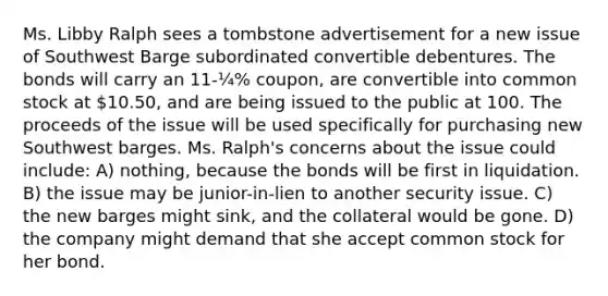 Ms. Libby Ralph sees a tombstone advertisement for a new issue of Southwest Barge subordinated convertible debentures. The bonds will carry an 11-¼% coupon, are convertible into common stock at 10.50, and are being issued to the public at 100. The proceeds of the issue will be used specifically for purchasing new Southwest barges. Ms. Ralph's concerns about the issue could include: A) nothing, because the bonds will be first in liquidation. B) the issue may be junior-in-lien to another security issue. C) the new barges might sink, and the collateral would be gone. D) the company might demand that she accept common stock for her bond.