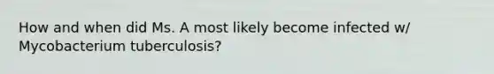 How and when did Ms. A most likely become infected w/ Mycobacterium tuberculosis?