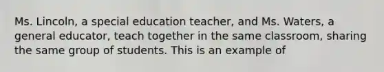 Ms. Lincoln, a special education teacher, and Ms. Waters, a general educator, teach together in the same classroom, sharing the same group of students. This is an example of