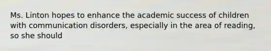 Ms. Linton hopes to enhance the academic success of children with communication disorders, especially in the area of reading, so she should