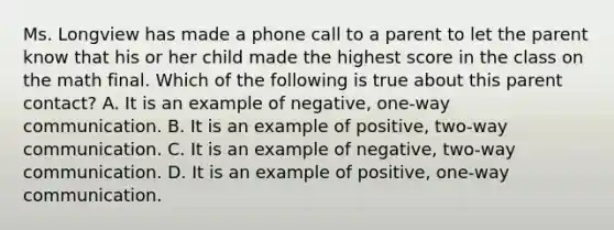 Ms. Longview has made a phone call to a parent to let the parent know that his or her child made the highest score in the class on the math final. Which of the following is true about this parent contact? A. It is an example of negative, one-way communication. B. It is an example of positive, two-way communication. C. It is an example of negative, two-way communication. D. It is an example of positive, one-way communication.