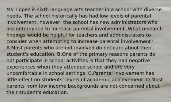 Ms. Lopez is sixth language arts teacher in a school with diverse needs. The school historically has had low levels of parental involvement; however, the school has new administrators who are determined to increase parental involvement. What research findings would be helpful for teachers and administrators to consider when attempting to increase parental involvement? A.Most parents who are not involved do not care about their student's education. B.One of the primary reasons parents do not participate in school activities is that they had negative experiences when they attended school and are very uncomfortable in school settings. C.Parental involvement has little effect on students' levels of academic achievement. D.Most parents from low income backgrounds are not concerned about their student's education.