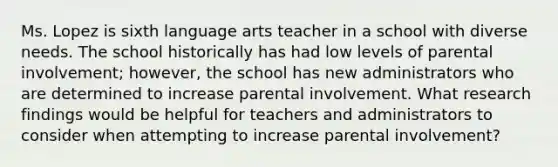 Ms. Lopez is sixth language arts teacher in a school with diverse needs. The school historically has had low levels of parental involvement; however, the school has new administrators who are determined to increase parental involvement. What research findings would be helpful for teachers and administrators to consider when attempting to increase parental involvement?