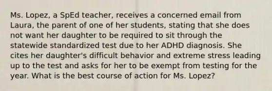 Ms. Lopez, a SpEd teacher, receives a concerned email from Laura, the parent of one of her students, stating that she does not want her daughter to be required to sit through the statewide standardized test due to her ADHD diagnosis. She cites her daughter's difficult behavior and extreme stress leading up to the test and asks for her to be exempt from testing for the year. What is the best course of action for Ms. Lopez?