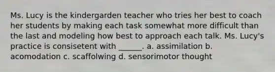 Ms. Lucy is the kindergarden teacher who tries her best to coach her students by making each task somewhat more difficult than the last and modeling how best to approach each talk. Ms. Lucy's practice is consisetent with ______. a. assimilation b. acomodation c. scaffolwing d. sensorimotor thought