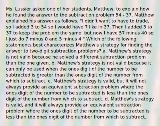 Ms. Lussier asked one of her students, Matthew, to explain how he found the answer to the subtraction problem 54 - 37. Matthew explained his answer as follows. "I didn't want to have to trade, so I added 3 to 54 so I would have 7 like in 37. Then I added 3 to 37 to keep the problem the same, but now I have 57 minus 40 so I just do 7 minus 0 and 5 minus 4." Which of the following statements best characterizes Matthew's strategy for finding the answer to two-digit subtraction problems? a. Matthew's strategy is not valid because he solved a different subtraction problem than the one given. b. Matthew's strategy is not valid because it can only be used when the ones digit of the number to be subtracted is greater than the ones digit of the number from which to subtract. c. Matthew's strategy is valid, but it will not always provide an equivalent subtraction problem where the ones digit of the number to be subtracted is less than the ones digit of the number from which to subtract. d. Matthew's strategy is valid, and it will always provide an equivalent subtraction problem where the ones digit of the number to be subtracted is less than the ones digit of the number from which to subtract.