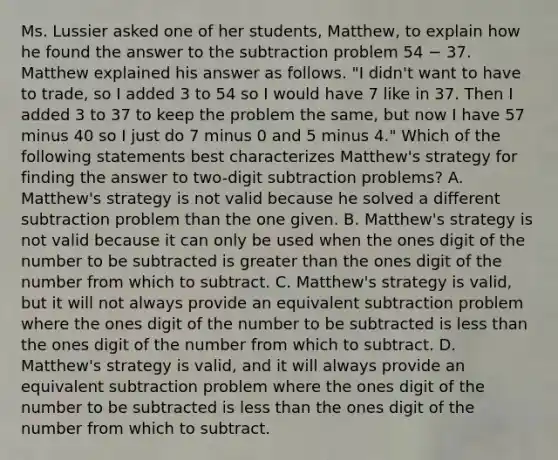 Ms. Lussier asked one of her students, Matthew, to explain how he found the answer to the subtraction problem 54 − 37. Matthew explained his answer as follows. "I didn't want to have to trade, so I added 3 to 54 so I would have 7 like in 37. Then I added 3 to 37 to keep the problem the same, but now I have 57 minus 40 so I just do 7 minus 0 and 5 minus 4." Which of the following statements best characterizes Matthew's strategy for finding the answer to two-digit subtraction problems? A. Matthew's strategy is not valid because he solved a different subtraction problem than the one given. B. Matthew's strategy is not valid because it can only be used when the ones digit of the number to be subtracted is greater than the ones digit of the number from which to subtract. C. Matthew's strategy is valid, but it will not always provide an equivalent subtraction problem where the ones digit of the number to be subtracted is less than the ones digit of the number from which to subtract. D. Matthew's strategy is valid, and it will always provide an equivalent subtraction problem where the ones digit of the number to be subtracted is less than the ones digit of the number from which to subtract.