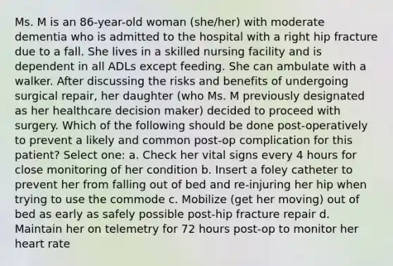 Ms. M is an 86-year-old woman (she/her) with moderate dementia who is admitted to the hospital with a right hip fracture due to a fall. She lives in a skilled nursing facility and is dependent in all ADLs except feeding. She can ambulate with a walker. After discussing the risks and benefits of undergoing surgical repair, her daughter (who Ms. M previously designated as her healthcare decision maker) decided to proceed with surgery. Which of the following should be done post-operatively to prevent a likely and common post-op complication for this patient? Select one: a. Check her vital signs every 4 hours for close monitoring of her condition b. Insert a foley catheter to prevent her from falling out of bed and re-injuring her hip when trying to use the commode c. Mobilize (get her moving) out of bed as early as safely possible post-hip fracture repair d. Maintain her on telemetry for 72 hours post-op to monitor her heart rate