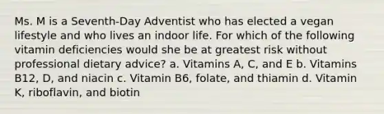 Ms. M is a Seventh-Day Adventist who has elected a vegan lifestyle and who lives an indoor life. For which of the following vitamin deficiencies would she be at greatest risk without professional dietary advice? a.​ Vitamins A, C, and E b.​ Vitamins B12, D, and niacin c.​ Vitamin B6, folate, and thiamin d.​ Vitamin K, riboflavin, and biotin