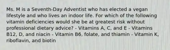 Ms. M is a Seventh-Day Adventist who has elected a vegan lifestyle and who lives an indoor life. For which of the following vitamin deficiencies would she be at greatest risk without professional dietary advice? - Vitamins A, C, and E - Vitamins B12, D, and niacin - Vitamin B6, folate, and thiamin - Vitamin K, riboflavin, and biotin