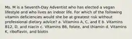 Ms. M is a Seventh-Day Adventist who has elected a vegan lifestyle and who lives an indoor life. For which of the following vitamin deficiencies would she be at greatest risk without professional dietary advice? a. Vitamins A, C, and E b. Vitamins B12, D, and niacin c. Vitamins B6, folate, and thiamin d. Vitamins K, riboflavin, and biotin