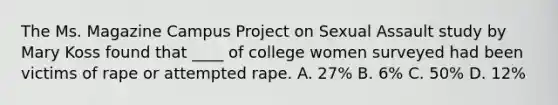 The Ms. Magazine Campus Project on Sexual Assault study by Mary Koss found that ____ of college women surveyed had been victims of rape or attempted rape. A. 27% B. 6% C. 50% D. 12%