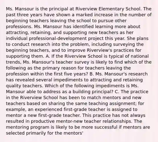 Ms. Mansour is the principal at Riverview Elementary School. The past three years have shown a marked increase in the number of beginning teachers leaving the school to pursue other professions. Ms. Mansour has identified learning more about attracting, retaining, and supporting new teachers as her individual professional-development project this year. She plans to conduct research into the problem, including surveying the beginning teachers, and to improve Riverview's practices for supporting them. A. If the Riverview School is typical of national trends, Ms. Mansour's teacher survey is likely to find which of the following as the primary reason for teachers leaving the profession within the first five years? B. Ms. Mansour's research has revealed several impediments to attracting and retaining quality teachers. Which of the following impediments is Ms. Mansour able to address as a building principal? C. The practice in the Riverview School has been to match mentors and new teachers based on sharing the same teaching assignment; for example, an experienced first-grade teacher is assigned to mentor a new first-grade teacher. This practice has not always resulted in productive mentor-new teacher relationships. The mentoring program is likely to be more successful if mentors are selected primarily for the mentors'