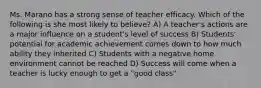 Ms. Marano has a strong sense of teacher efficacy. Which of the following is she most likely to believe? A) A teacher's actions are a major influence on a student's level of success B) Students' potential for academic achievement comes down to how much ability they inherited C) Students with a negative home environment cannot be reached D) Success will come when a teacher is lucky enough to get a "good class"