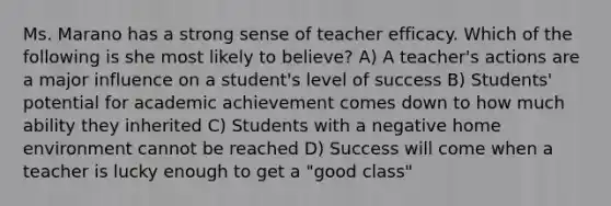 Ms. Marano has a strong sense of teacher efficacy. Which of the following is she most likely to believe? A) A teacher's actions are a major influence on a student's level of success B) Students' potential for academic achievement comes down to how much ability they inherited C) Students with a negative home environment cannot be reached D) Success will come when a teacher is lucky enough to get a "good class"