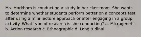 Ms. Markham is conducting a study in her classroom. She wants to determine whether students perform better on a concepts test after using a mini-lecture approach or after engaging in a group activity. What type of research is she conducting? a. Microgenetic b. Action research c. Ethnographic d. Longitudinal