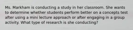 Ms. Markham is conducting a study in her classroom. She wants to determine whether students perform better on a concepts test after using a mini lecture approach or after engaging in a group activity. What type of research is she conducting?