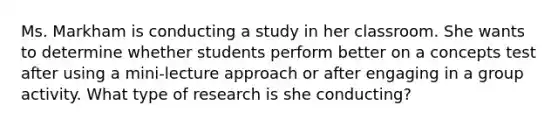 Ms. Markham is conducting a study in her classroom. She wants to determine whether students perform better on a concepts test after using a mini-lecture approach or after engaging in a group activity. What type of research is she conducting?