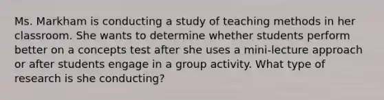 Ms. Markham is conducting a study of teaching methods in her classroom. She wants to determine whether students perform better on a concepts test after she uses a mini-lecture approach or after students engage in a group activity. What type of research is she conducting?