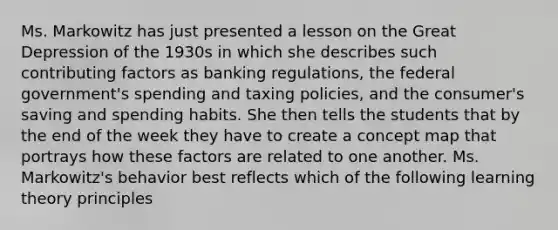 Ms. Markowitz has just presented a lesson on the Great Depression of the 1930s in which she describes such contributing factors as banking regulations, the federal government's spending and taxing policies, and the consumer's saving and spending habits. She then tells the students that by the end of the week they have to create a concept map that portrays how these factors are related to one another. Ms. Markowitz's behavior best reflects which of the following learning theory principles