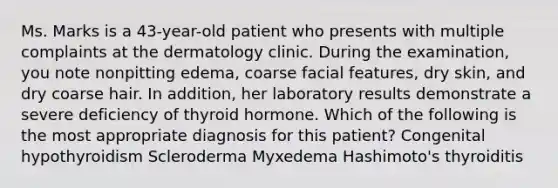 Ms. Marks is a 43-year-old patient who presents with multiple complaints at the dermatology clinic. During the examination, you note nonpitting edema, coarse facial features, dry skin, and dry coarse hair. In addition, her laboratory results demonstrate a severe deficiency of thyroid hormone. Which of the following is the most appropriate diagnosis for this patient? Congenital hypothyroidism Scleroderma Myxedema Hashimoto's thyroiditis