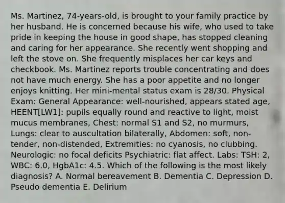 Ms. Martinez, 74-years-old, is brought to your family practice by her husband. He is concerned because his wife, who used to take pride in keeping the house in good shape, has stopped cleaning and caring for her appearance. She recently went shopping and left the stove on. She frequently misplaces her car keys and checkbook. Ms. Martinez reports trouble concentrating and does not have much energy. She has a poor appetite and no longer enjoys knitting. Her mini-mental status exam is 28/30. Physical Exam: General Appearance: well-nourished, appears stated age, HEENT[LW1]: pupils equally round and reactive to light, moist mucus membranes, Chest: normal S1 and S2, no murmurs, Lungs: clear to auscultation bilaterally, Abdomen: soft, non-tender, non-distended, Extremities: no cyanosis, no clubbing. Neurologic: no focal deficits Psychiatric: flat affect. Labs: TSH: 2, WBC: 6.0, HgbA1c: 4.5. Which of the following is the most likely diagnosis? A. Normal bereavement B. Dementia C. Depression D. Pseudo dementia E. Delirium