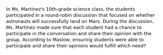 In Ms. Martinez's 10th-grade science class, the students participated in a round-robin discussion that focused on whether astronauts will successfully land on Mars. During the discussion, Ms. Martinez made sure that each student had a chance to participate in the conversation and share their opinion with the group. According to Maslow, ensuring students were able to participate and share their opinions would fulfill which need?