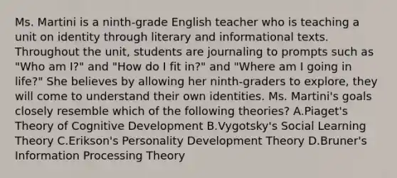 Ms. Martini is a ninth-grade English teacher who is teaching a unit on identity through literary and informational texts. Throughout the unit, students are journaling to prompts such as "Who am I?" and "How do I fit in?" and "Where am I going in life?" She believes by allowing her ninth-graders to explore, they will come to understand their own identities. Ms. Martini's goals closely resemble which of the following theories? A.Piaget's Theory of Cognitive Development B.Vygotsky's Social Learning Theory C.Erikson's Personality Development Theory D.Bruner's Information Processing Theory