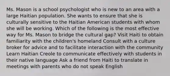 Ms. Mason is a school psychologist who is new to an area with a large Haitian population. She wants to ensure that she is culturally sensitive to the Haitian American students with whom she will be working. Which of the following is the most effective way for Ms. Mason to bridge the cultural gap? Visit Haiti to obtain familiarity with the children's homeland Consult with a culture broker for advice and to facilitate interaction with the community Learn Haitian Creole to communicate effectively with students in their native language Ask a friend from Haiti to translate in meetings with parents who do not speak English