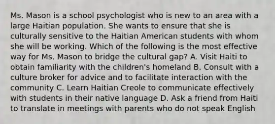 Ms. Mason is a school psychologist who is new to an area with a large Haitian population. She wants to ensure that she is culturally sensitive to the Haitian American students with whom she will be working. Which of the following is the most effective way for Ms. Mason to bridge the cultural gap? A. Visit Haiti to obtain familiarity with the children's homeland B. Consult with a culture broker for advice and to facilitate interaction with the community C. Learn Haitian Creole to communicate effectively with students in their native language D. Ask a friend from Haiti to translate in meetings with parents who do not speak English