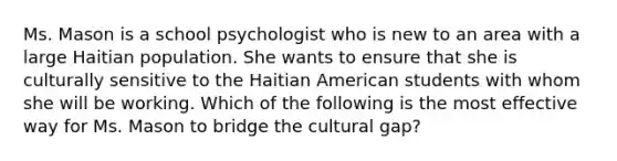 Ms. Mason is a school psychologist who is new to an area with a large Haitian population. She wants to ensure that she is culturally sensitive to the Haitian American students with whom she will be working. Which of the following is the most effective way for Ms. Mason to bridge the cultural gap?