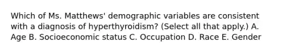 Which of Ms. Matthews' demographic variables are consistent with a diagnosis of hyperthyroidism? (Select all that apply.) A. Age B. Socioeconomic status C. Occupation D. Race E. Gender