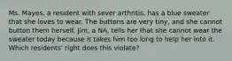 Ms. Mayes, a resident with sever arthritis, has a blue sweater that she loves to wear. The buttons are very tiny, and she cannot button them herself. Jim, a NA, tells her that she cannot wear the sweater today because it takes him too long to help her into it. Which residents' right does this violate?